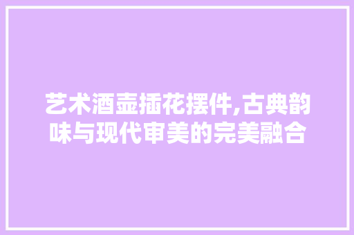 艺术酒壶插花摆件,古典韵味与现代审美的完美融合