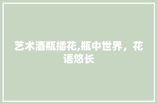 艺术酒瓶插花,瓶中世界，花语悠长