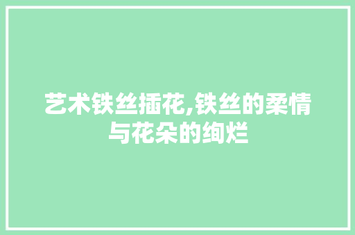 艺术铁丝插花,铁丝的柔情与花朵的绚烂