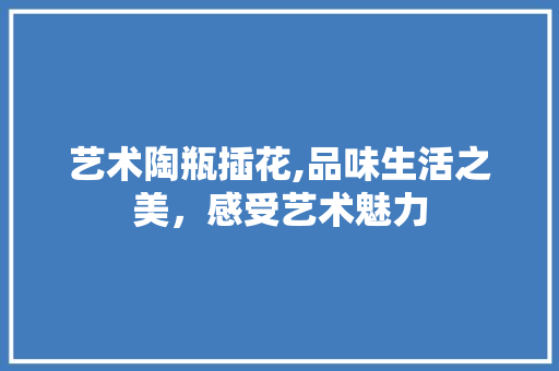 艺术陶瓶插花,品味生活之美，感受艺术魅力