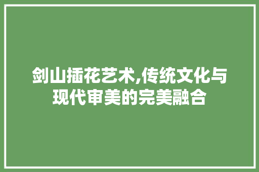 剑山插花艺术,传统文化与现代审美的完美融合