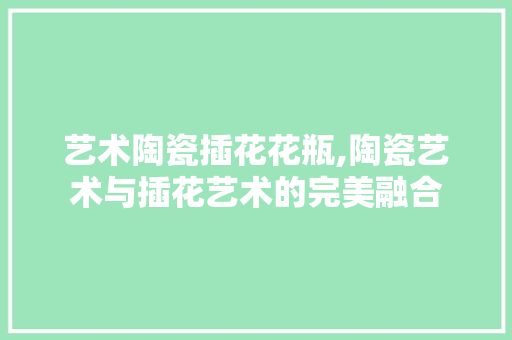 艺术陶瓷插花花瓶,陶瓷艺术与插花艺术的完美融合