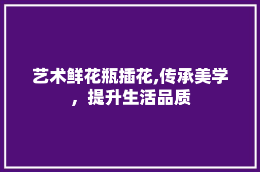 艺术鲜花瓶插花,传承美学，提升生活品质