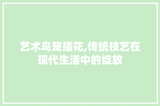 艺术鸟笼插花,传统技艺在现代生活中的绽放