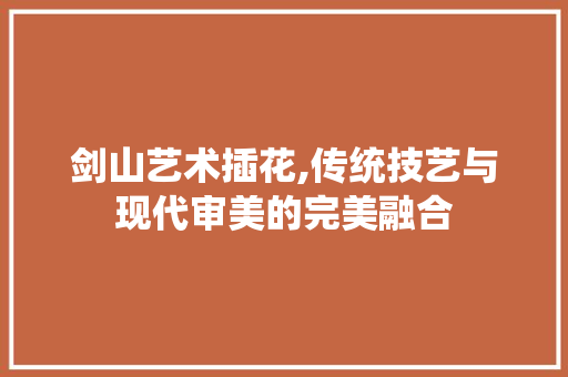 剑山艺术插花,传统技艺与现代审美的完美融合