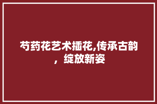 芍药花艺术插花,传承古韵，绽放新姿