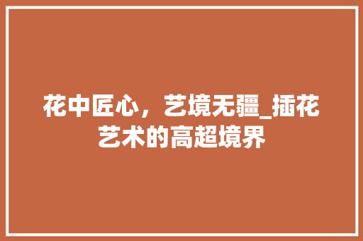 花中匠心，艺境无疆_插花艺术的高超境界