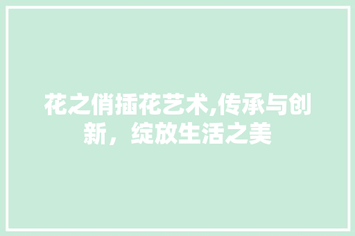 花之俏插花艺术,传承与创新，绽放生活之美