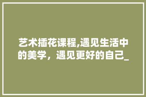 艺术插花课程,遇见生活中的美学，遇见更好的自己_推荐优秀老师及教案详解 果树修剪整形