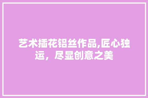 艺术插花铝丝作品,匠心独运，尽显创意之美