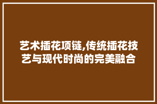 艺术插花项链,传统插花技艺与现代时尚的完美融合