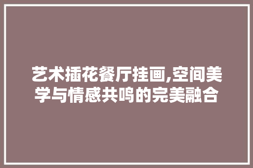 艺术插花餐厅挂画,空间美学与情感共鸣的完美融合