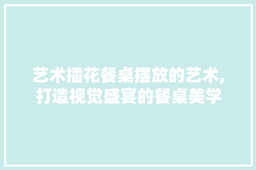 艺术插花餐桌摆放的艺术,打造视觉盛宴的餐桌美学