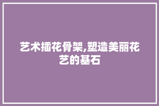 艺术插花骨架,塑造美丽花艺的基石