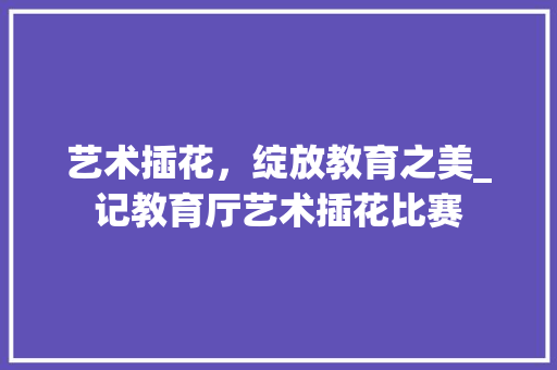 艺术插花，绽放教育之美_记教育厅艺术插花比赛