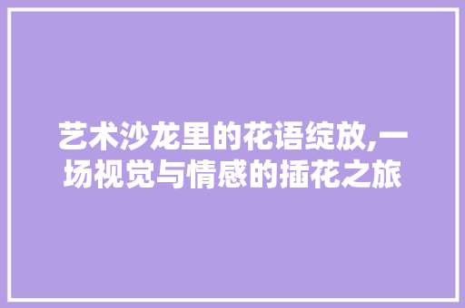艺术沙龙里的花语绽放,一场视觉与情感的插花之旅