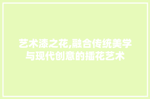艺术漆之花,融合传统美学与现代创意的插花艺术