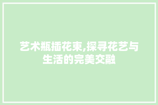 艺术瓶插花束,探寻花艺与生活的完美交融