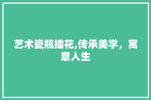 艺术瓷瓶插花,传承美学，寓意人生