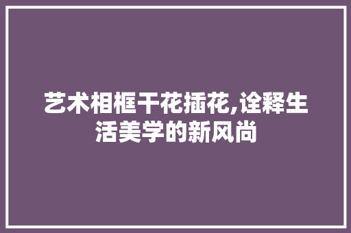 艺术相框干花插花,诠释生活美学的新风尚