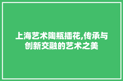 上海艺术陶瓶插花,传承与创新交融的艺术之美
