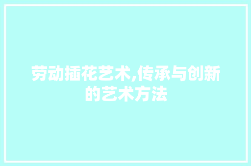 劳动插花艺术,传承与创新的艺术方法