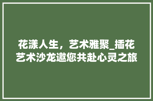 花漾人生，艺术雅聚_插花艺术沙龙邀您共赴心灵之旅