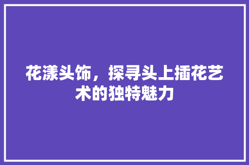 花漾头饰，探寻头上插花艺术的独特魅力
