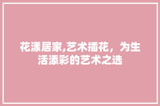 花漾居家,艺术插花，为生活添彩的艺术之选