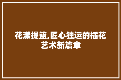 花漾提篮,匠心独运的插花艺术新篇章