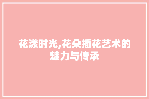 花漾时光,花朵插花艺术的魅力与传承