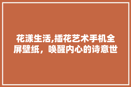 花漾生活,插花艺术手机全屏壁纸，唤醒内心的诗意世界