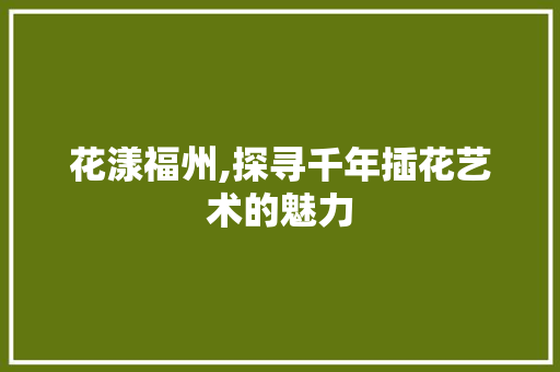 花漾福州,探寻千年插花艺术的魅力