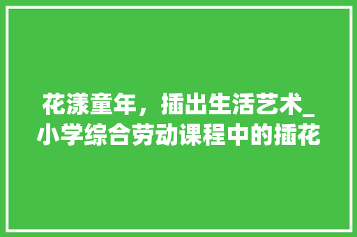 花漾童年，插出生活艺术_小学综合劳动课程中的插花艺术探索