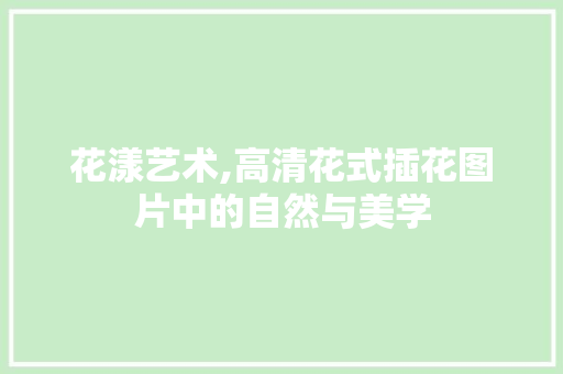 花漾艺术,高清花式插花图片中的自然与美学