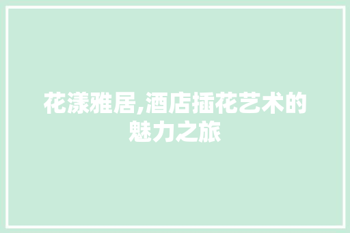 花漾雅居,酒店插花艺术的魅力之旅