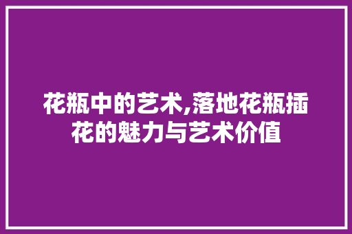 花瓶中的艺术,落地花瓶插花的魅力与艺术价值