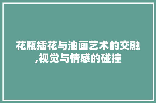 花瓶插花与油画艺术的交融,视觉与情感的碰撞