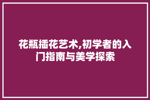 花瓶插花艺术,初学者的入门指南与美学探索
