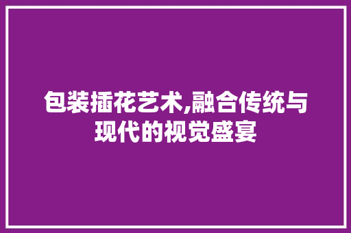 包装插花艺术,融合传统与现代的视觉盛宴