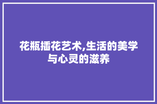 花瓶插花艺术,生活的美学与心灵的滋养