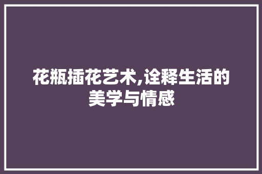 花瓶插花艺术,诠释生活的美学与情感