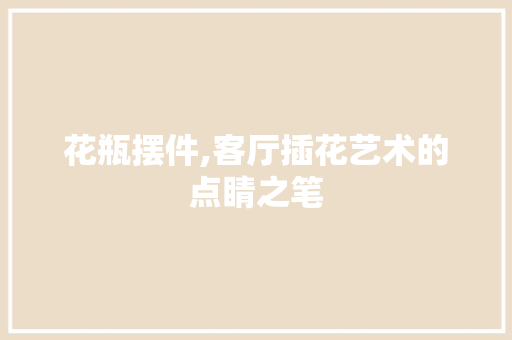 花瓶摆件,客厅插花艺术的点睛之笔