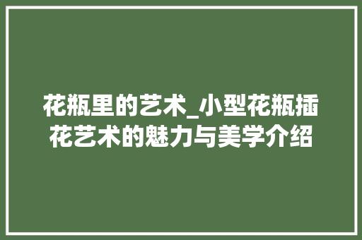 花瓶里的艺术_小型花瓶插花艺术的魅力与美学介绍
