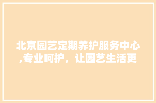 北京园艺定期养护服务中心,专业呵护，让园艺生活更美好