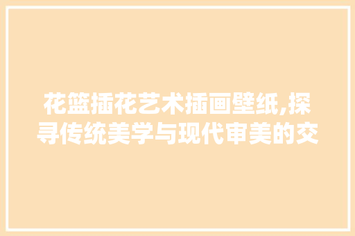花篮插花艺术插画壁纸,探寻传统美学与现代审美的交融