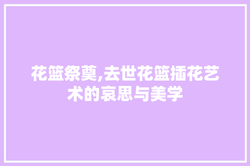 花篮祭奠,去世花篮插花艺术的哀思与美学