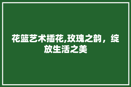 花篮艺术插花,玫瑰之韵，绽放生活之美