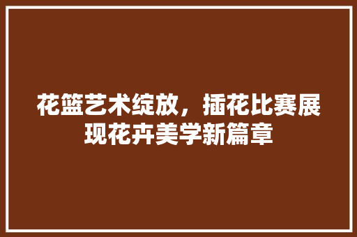 花篮艺术绽放，插花比赛展现花卉美学新篇章 修剪方法