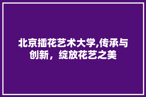 北京插花艺术大学,传承与创新，绽放花艺之美